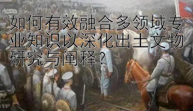 如何有效融合多领域专业知识以深化出土文物研究与阐释？