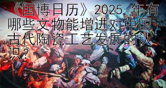 《国博日历》2025 年有哪些文物能增进对中国古代陶瓷工艺发展的认识？