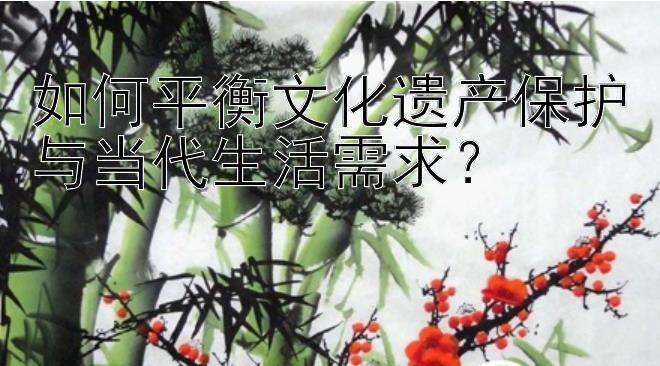 如何平衡文化遗产保护与当代生活需求？