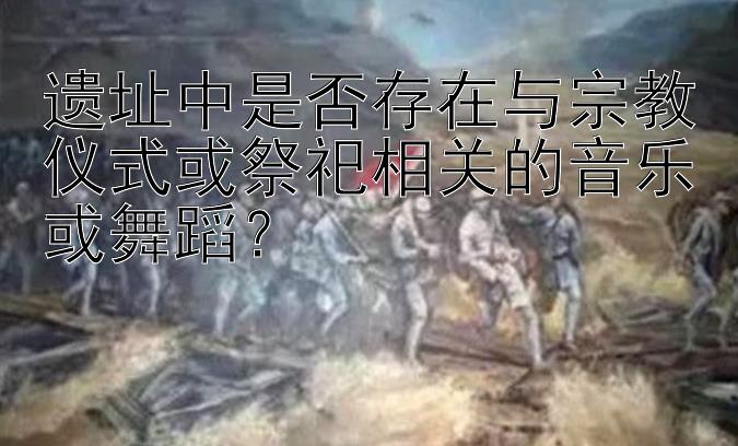 遗址中是否存在与宗教仪式或祭祀相关的音乐或舞蹈？