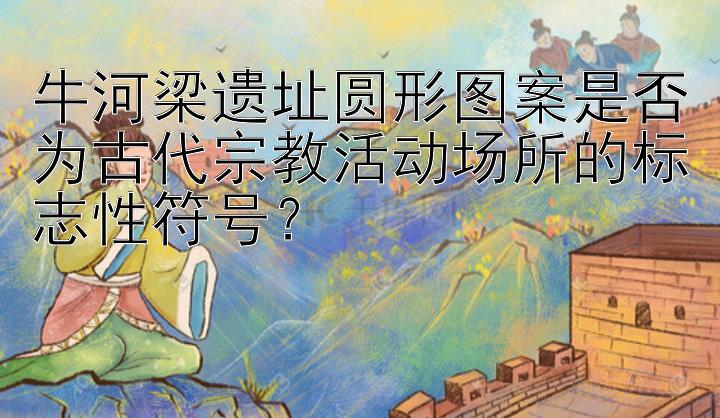 牛河梁遗址圆形图案是否为古代宗教活动场所的标志性符号？