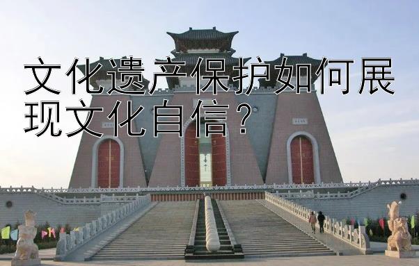 文化遗产保护如何展现文化自信？