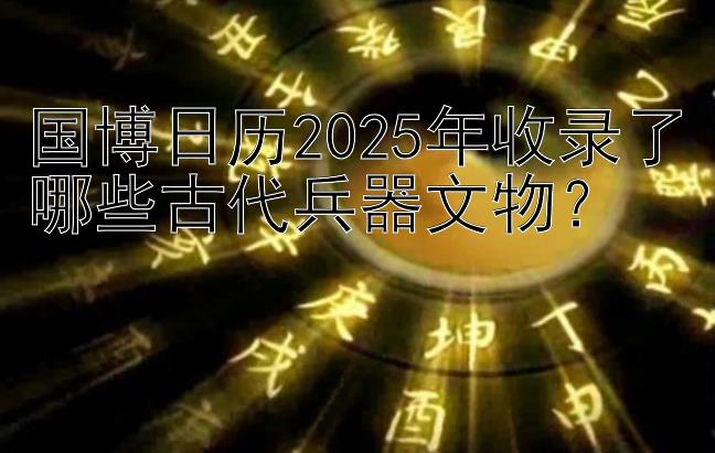 国博日历2025年收录了哪些古代兵器文物？