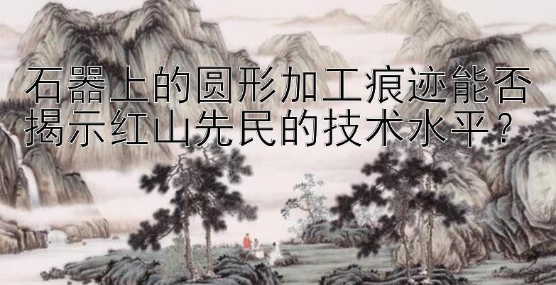 石器上的圆形加工痕迹能否揭示红山先民的技术水平？