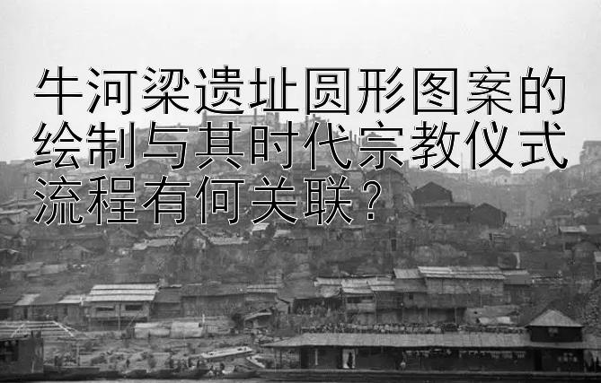 牛河梁遗址圆形图案的绘制与其时代宗教仪式流程有何关联？