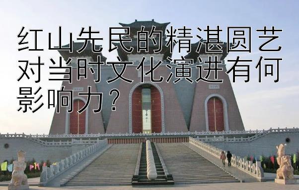 红山先民的精湛圆艺对当时文化演进有何影响力？