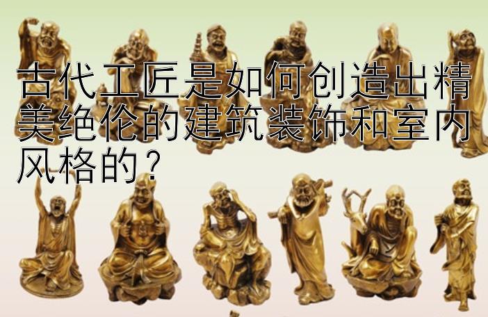 古代工匠是如何创造出精美绝伦的建筑装饰和室内风格的？