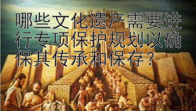 哪些文化遗产需要进行专项保护规划以确保其传承和保存？