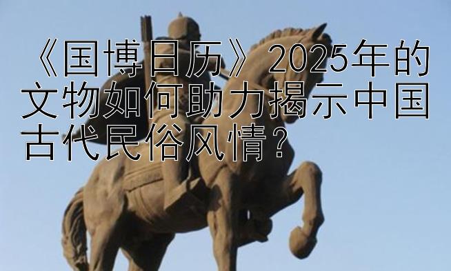 《国博日历》2025年的文物如何助力揭示中国古代民俗风情？