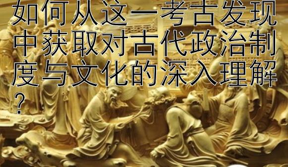 如何从这一考古发现中获取对古代政治制度与文化的深入理解？