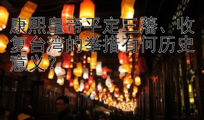 康熙皇帝平定三藩、收复台湾的举措有何历史意义？