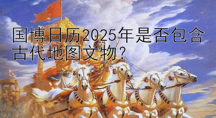 国博日历2025年是否包含古代地图文物？