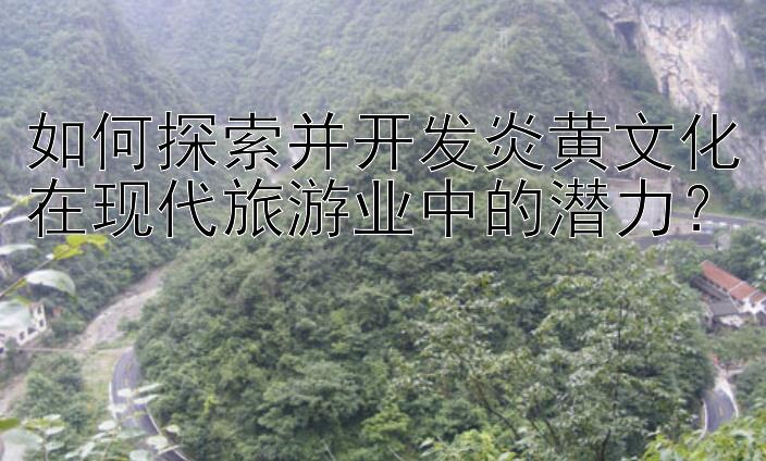 如何探索并开发炎黄文化在现代旅游业中的潜力？