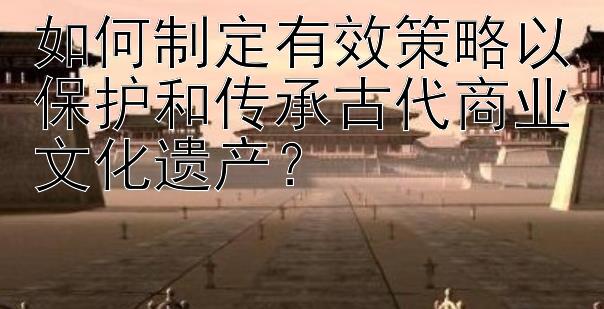 如何制定有效策略以保护和传承古代商业文化遗产？