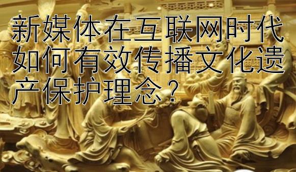 新媒体在互联网时代如何有效传播文化遗产保护理念？