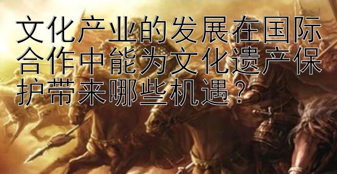 文化产业的发展在国际合作中能为文化遗产保护带来哪些机遇？