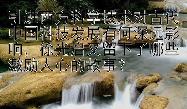 引进西方科学技术对古代中国科技发展有何深远影响，徐光启又留下了哪些激励人心的故事？