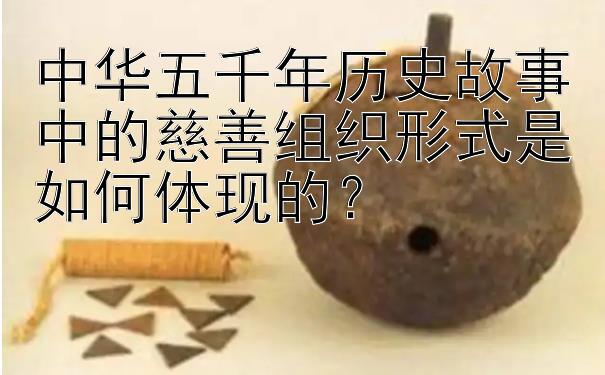 中华五千年历史故事中的慈善组织形式是如何体现的？