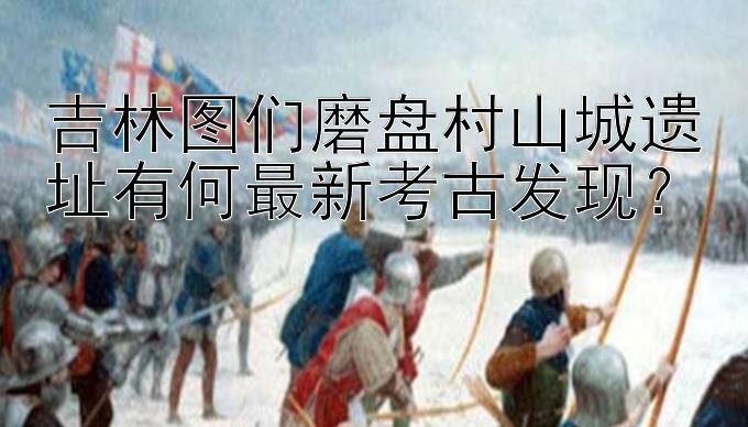 吉林图们磨盘村山城遗址有何最新考古发现？