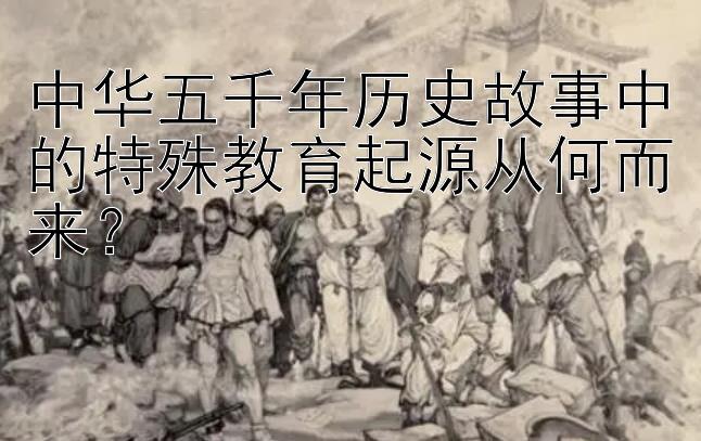 中华五千年历史故事中的特殊教育起源从何而来？