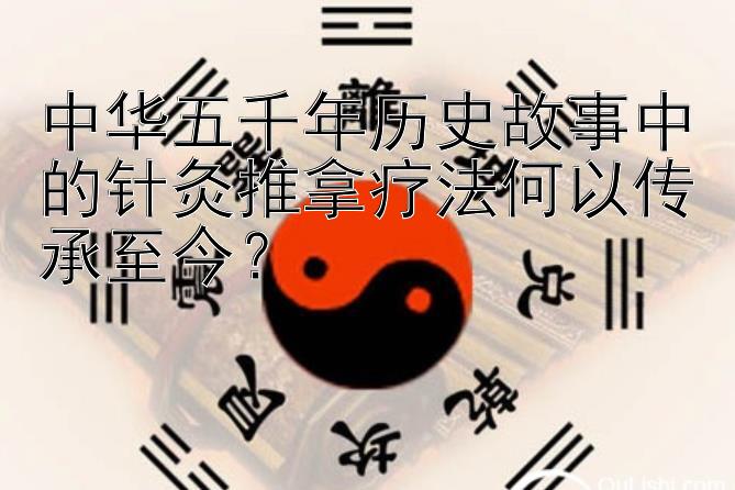 中华五千年历史故事中的针灸推拿疗法何以传承至今？