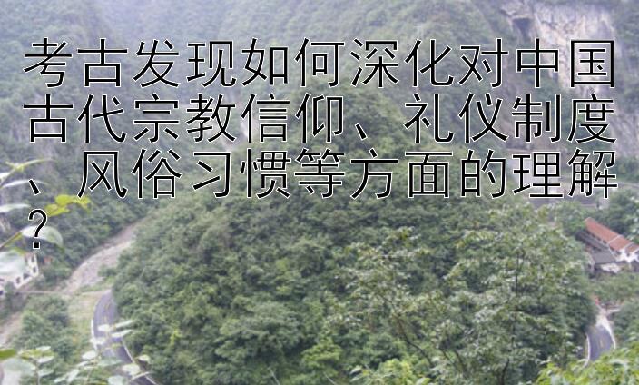 考古发现如何深化对中国古代宗教信仰、礼仪制度、风俗习惯等方面的理解？