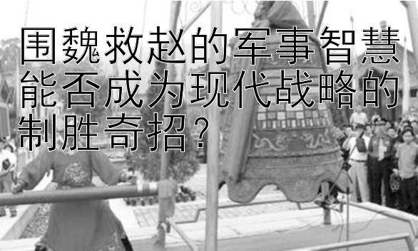 围魏救赵的军事智慧能否成为现代战略的制胜奇招？