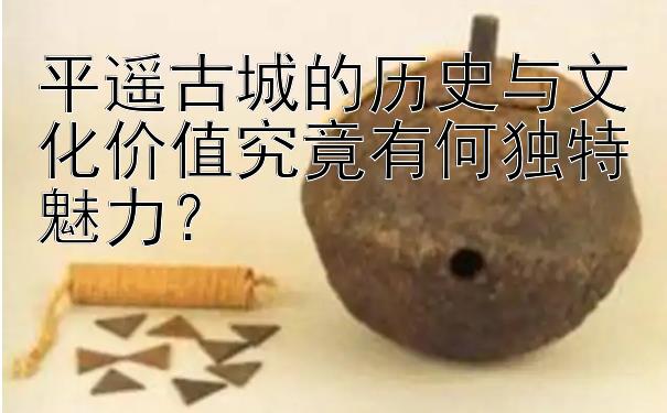 平遥古城的历史与文化价值究竟有何独特魅力？