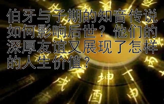 伯牙与子期的知音传说如何影响后世？他们的深厚友谊又展现了怎样的人生价值？