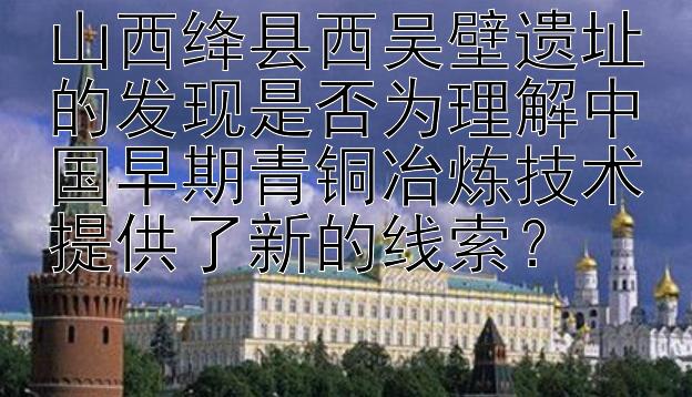 山西绛县西吴壁遗址的发现是否为理解中国早期青铜冶炼技术提供了新的线索？