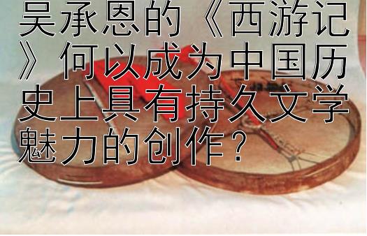 吴承恩的西游记何以成为中国历史上具有持久文学魅力的创作？