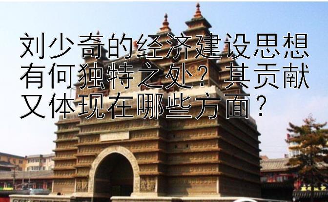 刘少奇的经济建设思想有何独特之处？其贡献又体现在哪些方面？