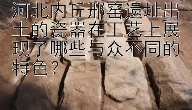 河北内丘邢窑遗址出土的瓷器在工艺上展现了哪些与众不同的特色？