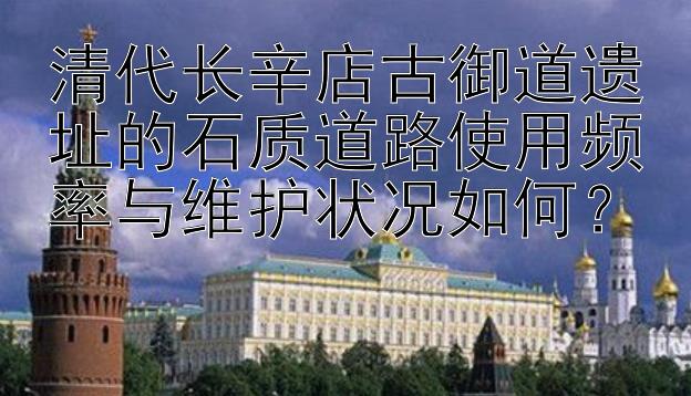 清代长辛店古御道遗址的石质道路使用频率与维护状况如何？