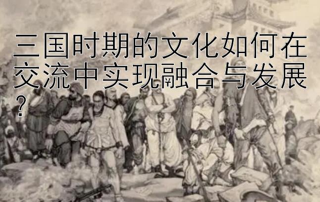 三国时期的文化如何在交流中实现融合与发展？