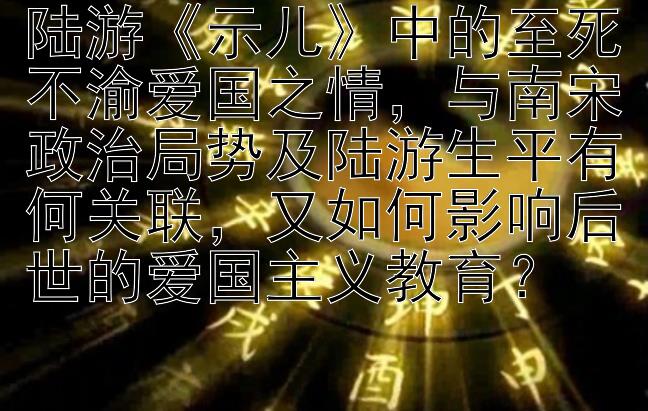 陆游《示儿》中的至死不渝爱国之情，与南宋政治局势及陆游生平有何关联，又如何影响后世的爱国主义教育？