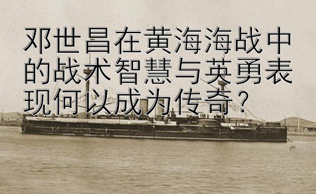 邓世昌在黄海海战中的战术智慧与英勇表现何以成为传奇？