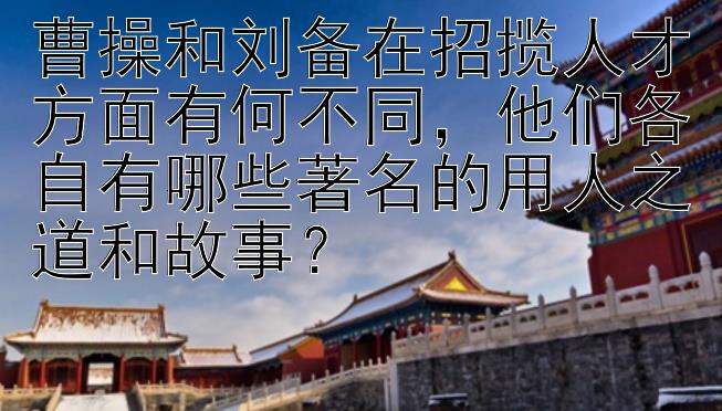 曹操和刘备在招揽人才方面有何不同，他们各自有哪些著名的用人之道和故事？