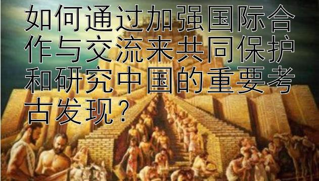 如何通过加强国际合作与交流来共同保护和研究中国的重要考古发现？