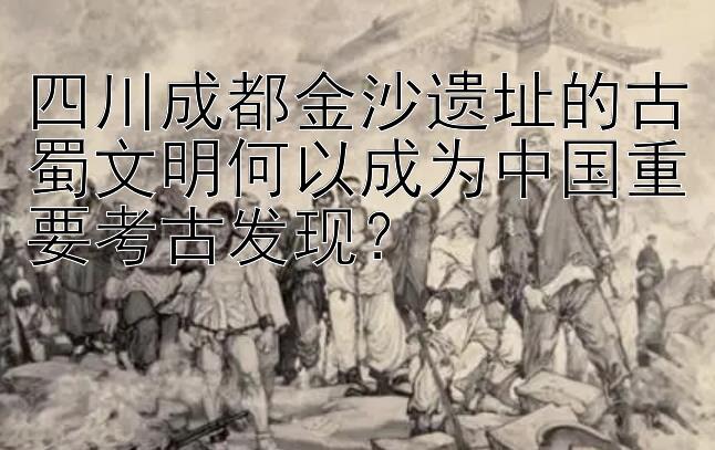 四川成都金沙遗址的古蜀文明何以成为中国重要考古发现？