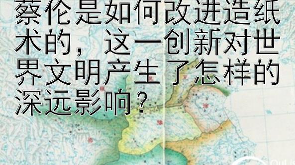 蔡伦是如何改进造纸术的，这一创新对世界文明产生了怎样的深远影响？