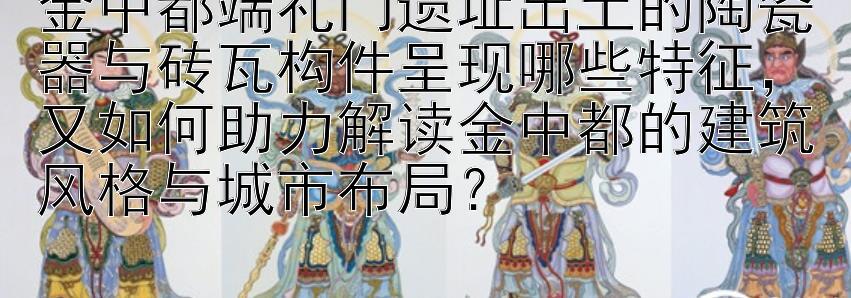 金中都端礼门遗址出土的陶瓷器与砖瓦构件呈现哪些特征，又如何助力解读金中都的建筑风格与城市布局？