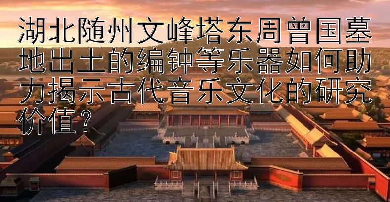 湖北随州文峰塔东周曾国墓地出土的编钟等乐器如何助力揭示古代音乐文化的研究价值？