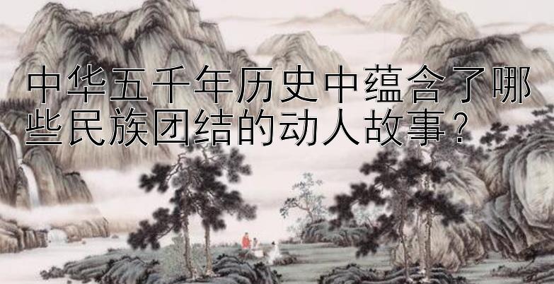 中华五千年历史中蕴含了哪些民族团结的动人故事？