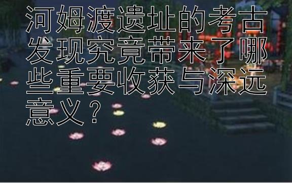 河姆渡遗址的考古发现究竟带来了哪些重要收获与深远意义？