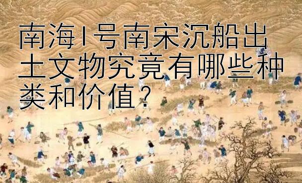 南海I号南宋沉船出土文物究竟有哪些种类和价值？