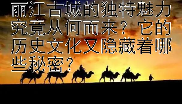 丽江古城的独特魅力究竟从何而来？它的历史文化又隐藏着哪些秘密？