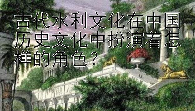 古代水利文化在中国历史文化中扮演着怎样的角色？