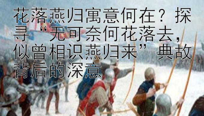 花落燕归寓意何在？探寻“无可奈何花落去，似曾相识燕归来”典故背后的深意