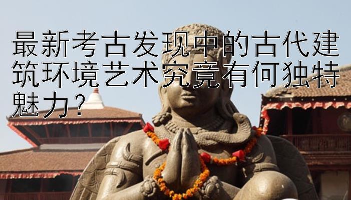 最新考古发现中的古代建筑环境艺术究竟有何独特魅力？